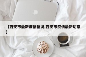 【西安市最新疫情情况,西安市疫情最新动态】