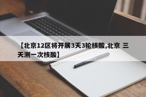 【北京12区将开展3天3轮核酸,北京 三天测一次核酸】