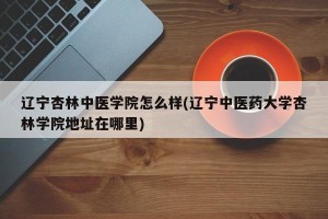 辽宁杏林中医学院怎么样(辽宁中医药大学杏林学院地址在哪里)
