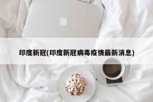 印度新冠(印度新冠病毒疫情最新消息)