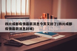 四川成都疫情最新消息今天又封了(四川成都疫情最新消息封城)