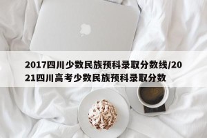 2017四川少数民族预科录取分数线/2021四川高考少数民族预科录取分数