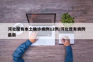 河北现有本土确诊病例12例/河北现有病例最新