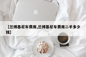 【兰博基尼车费用,兰博基尼车费用二手多少钱】