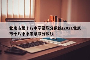 北京市第十八中学录取分数线/2021北京市十八中中考录取分数线