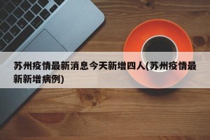 苏州疫情最新消息今天新增四人(苏州疫情最新新增病例)
