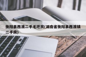 衡阳县西渡二手毛坯房(湖南省衡阳县西渡镇二手房)