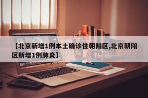【北京新增1例本土确诊住朝阳区,北京朝阳区新增1例肺炎】