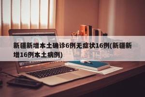 新疆新增本土确诊6例无症状16例(新疆新增16例本土病例)