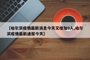 【哈尔滨疫情最新消息今天又增加9人,哈尔滨疫情最新通报今天】