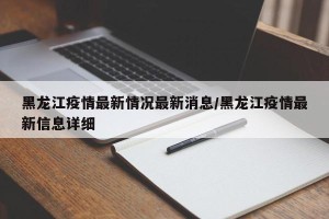 黑龙江疫情最新情况最新消息/黑龙江疫情最新信息详细
