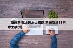【新疆新增18例本土病例,新疆新增31例本土病例】