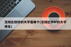 沈阳比较好的大学是哪个(沈阳比较好的大学排名)