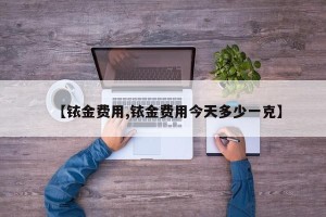 【铱金费用,铱金费用今天多少一克】