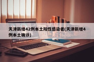 天津新增42例本土阳性感染者(天津新增4例本土确诊)