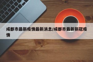 成都市最新疫情最新消息/成都市最新新冠疫情