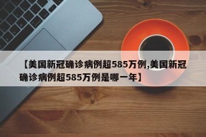 【美国新冠确诊病例超585万例,美国新冠确诊病例超585万例是哪一年】