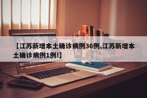 【江苏新增本土确诊病例36例,江苏新增本土确诊病例1例!】