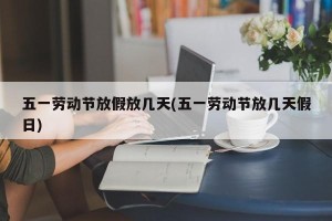 五一劳动节放假放几天(五一劳动节放几天假日)