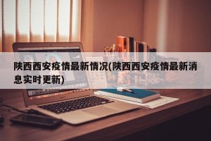 陕西西安疫情最新情况(陕西西安疫情最新消息实时更新)