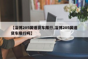 【淄博205国道货车限行,淄博205国道货车限行吗】