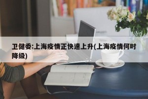 卫健委:上海疫情正快速上升(上海疫情何时降级)