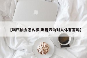 【喝汽油会怎么样,喝着汽油对人体有害吗】