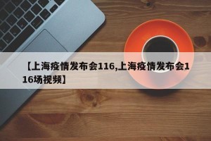 【上海疫情发布会116,上海疫情发布会116场视频】