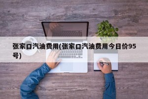 张家口汽油费用(张家口汽油费用今日价95号)