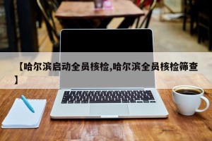 【哈尔滨启动全员核检,哈尔滨全员核检筛查】