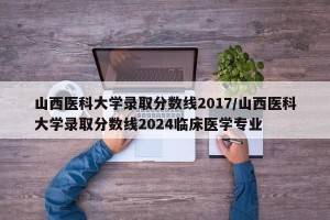 山西医科大学录取分数线2017/山西医科大学录取分数线2024临床医学专业