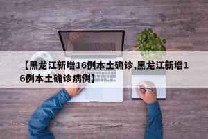 【黑龙江新增16例本土确诊,黑龙江新增16例本土确诊病例】