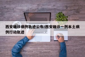 西安确诊病例轨迹公布/西安确诊一例本土病例行动轨迹