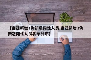 【宿迁新增3例新冠阳性人员,宿迁新增3例新冠阳性人员名单公布】