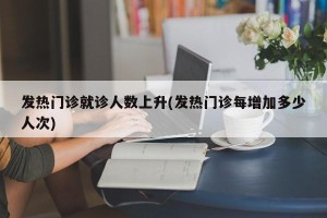 发热门诊就诊人数上升(发热门诊每增加多少人次)