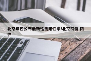 北京疾控公布最新检测阳性率/北京疫情 阳性