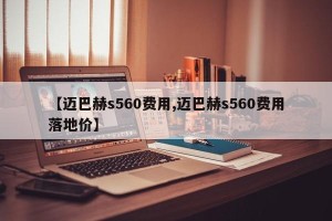 【迈巴赫s560费用,迈巴赫s560费用落地价】