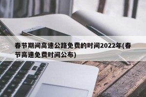 春节期间高速公路免费的时间2022年(春节高速免费时间公布)