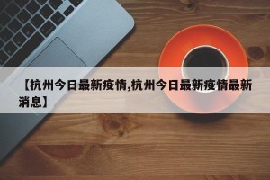 【杭州今日最新疫情,杭州今日最新疫情最新消息】