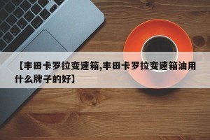 【丰田卡罗拉变速箱,丰田卡罗拉变速箱油用什么牌子的好】