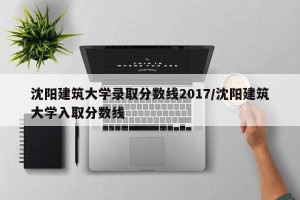 沈阳建筑大学录取分数线2017/沈阳建筑大学入取分数线
