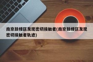 南京鼓楼区发现密切接触者(南京鼓楼区发现密切接触者轨迹)