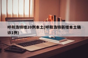 呼和浩特增20例本土(呼和浩特新增本土确诊1例)