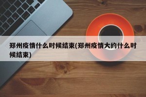 郑州疫情什么时候结束(郑州疫情大约什么时候结束)