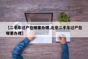 【二手车过户在哪里办理,北京二手车过户在哪里办理】