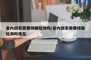 省内回家需要核酸检测吗/省内回家需要核酸检测吗现在