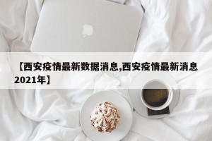 【西安疫情最新数据消息,西安疫情最新消息2021年】