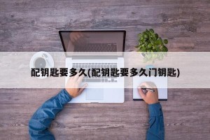 配钥匙要多久(配钥匙要多久门钥匙)