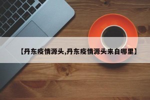 【丹东疫情源头,丹东疫情源头来自哪里】