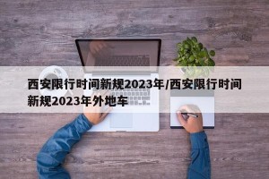 西安限行时间新规2023年/西安限行时间新规2023年外地车